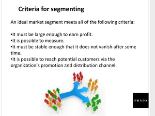Criteria for segmenting
An ideal market segment meets all of the following criteria:
•It must be large enough to earn profit.
•It is possible to measure.
•It must be stable enough that it does not vanish after some
time.
•It is possible to reach potential customers via the
organization's promotion and distribution channel.
 