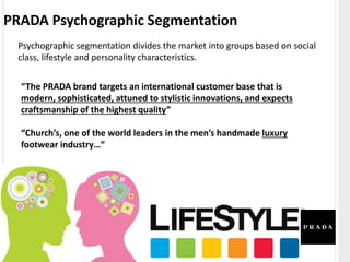 PRADA Psychographic Segmentation
Psychographic segmentation divides the market into groups based on social
class, lifestyle and personality characteristics.
“The PRADA brand targets an international customer base that is
modern, sophisticated, attuned to stylistic innovations, and expects
craftsmanship of the highest quality”
“Church’s, one of the world leaders in the men’s handmade luxury
footwear industry…”
 