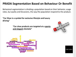 PRADA Segmentation Based on Behaviour Or Benefit
Behavioral segmentation is dividing a population based on their behavior, usage
rates, by Loyalty and Occasions, the way the population respond to the product.
“Car Shoe is a symbol for exclusive lifestyle and luxury
driving”
“Car shoe products are targeted at a sporty
and elegant clientele”
 