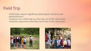 Field Trip
Field trips require significant planning for teachers and
administrators,
Students see a field trip as a free day out of the classroom.
Students experience that they never has in the classroom.
 