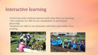 Interactive learning
Field trips help students interact with what they are learning.
The students are able to see, manipulate or participate
physically.
Students are able to see elements with their eyes rather than
reading.
 