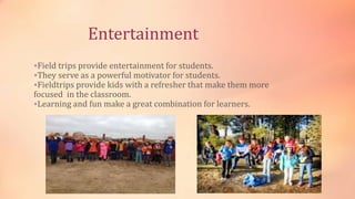 Entertainment
Field trips provide entertainment for students.
They serve as a powerful motivator for students.
Fieldtrips provide kids with a refresher that make them more
focused in the classroom.
Learning and fun make a great combination for learners.
 