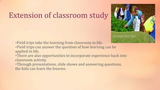 Extension of classroom study
Field trips take the learning from classroom to life.
Field trips can answer the question of how learning can be
applied in life.
There are also opportunities to incorporate experience back into
classroom activity.
Through presentations, slide shows and answering questions,
the kids can learn the lessons.
 
