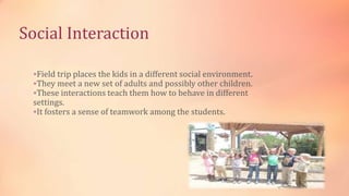 Social Interaction
Field trip places the kids in a different social environment.
They meet a new set of adults and possibly other children.
These interactions teach them how to behave in different
settings.
It fosters a sense of teamwork among the students.
 