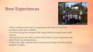 New Experiences
Many children don't get to experience the typical field trip
locations with their families.
A school trip gives students the opportunity to experience new
venues.
All parents are not able to take their kids to zoos, museums and
other field trip destinations.
Field trips take a great deal of work and energy, broadening the
student’s ability.
 
