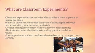 What are Classroom Experiments?
Classroom experiments are activities where students work in groups on
inquiry questions.
Materials provide students with the means of collecting data through
interaction with typical laboratory materials,
Decision making environment leads to discovery-based learning.
The instructor acts as facilitator, asks leading questions and draws
results.
Focusing on ideas, students need to understand correctly to support deep
learning.
 