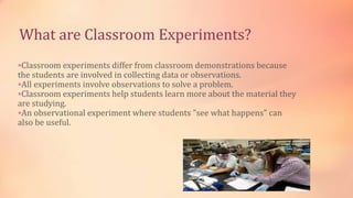 What are Classroom Experiments?
Classroom experiments differ from classroom demonstrations because
the students are involved in collecting data or observations.
All experiments involve observations to solve a problem.
Classroom experiments help students learn more about the material they
are studying.
An observational experiment where students "see what happens" can
also be useful.
 