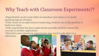 Why Teach with Classroom Experiments??
Experiments can be used either to introduce new ideas or to clarify
puzzling aspects of topics.
If the result of an experiment is surprising, students are in the position to
build new ideas.
If the experiment has been understood correctly, students extend the
concept to another application.
Note that some classroom experiments may need to take place in a
laboratory.
 
