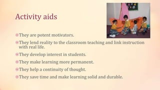 Activity aids
They are potent motivators.
They lend reality to the classroom teaching and link instruction
with real life.
They develop interest in students.
They make learning more permanent.
They help a continuity of thought.
They save time and make learning solid and durable.
 