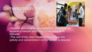 Demonstration Method
Teacher should be knowledgeable in preparing the
apparatus needed according to the steps to be
followed
The rest of the class becomes focused on the
activity and concentration on the subject is assured
 
