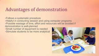Advantages of demonstration
Follows a systematic procedure
Helpful in conducting session and using computer programs
Possible wastage of time, effort and resources will be avoided if
demonstration is well-planned
Small number of equipment is needed
Stimulate students to be more analytical
 
