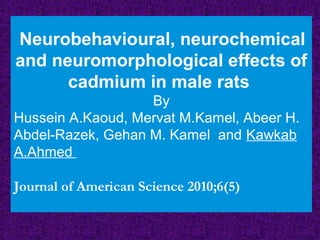 Neurobehavioural, neurochemical
and neuromorphological effects of
cadmium in male rats
By
Hussein A.Kaoud, Mervat M.Kamel, Abeer H.
Abdel-Razek, Gehan M. Kamel and Kawkab
A.Ahmed
Journal of American Science 2010;6(5)
 