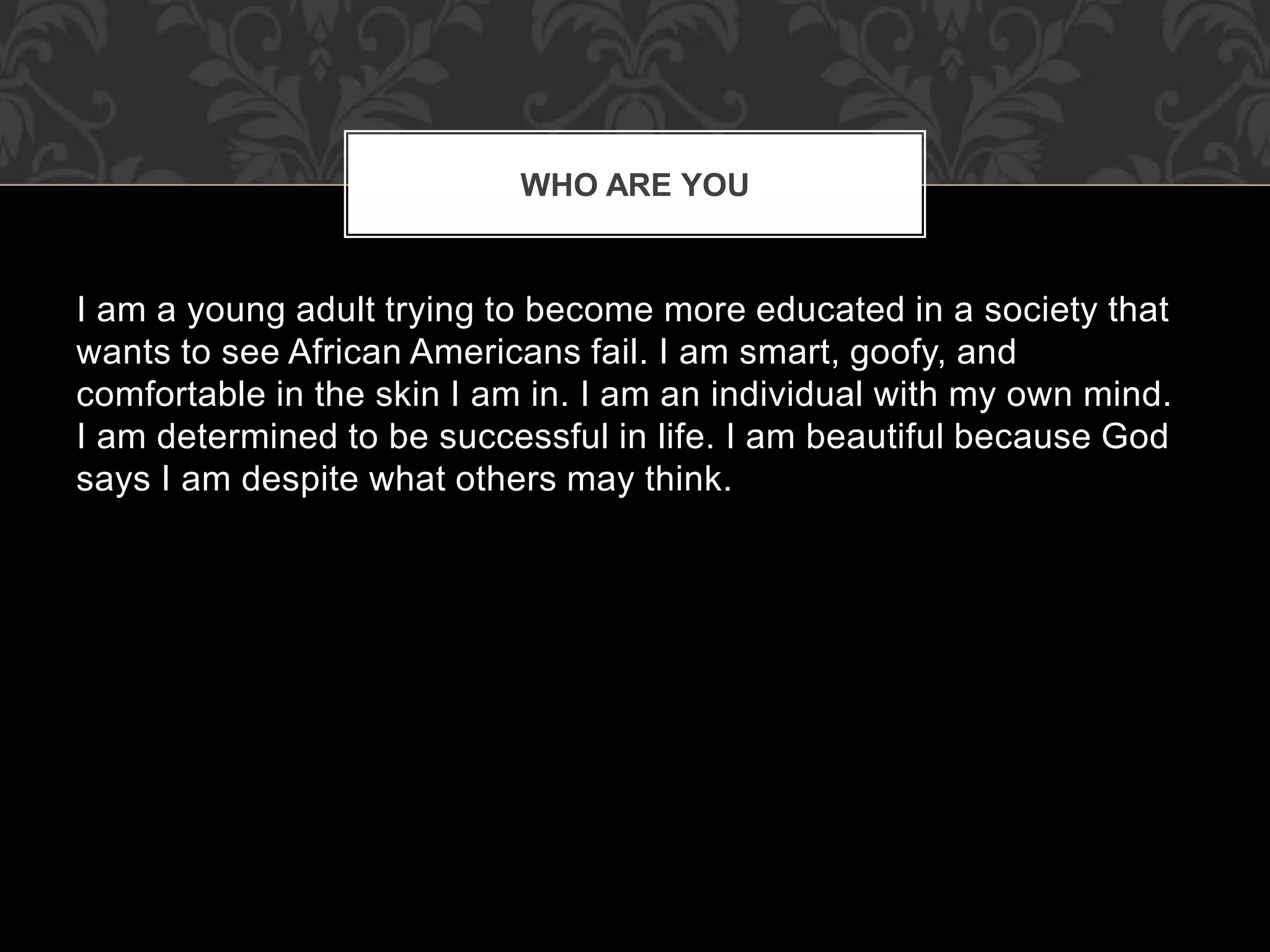I am a young adult trying to become more educated in a society that
wants to see African Americans fail. I am smart, goofy, and
comfortable in the skin I am in. I am an individual with my own mind.
I am determined to be successful in life. I am beautiful because God
says I am despite what others may think.
WHO ARE YOU