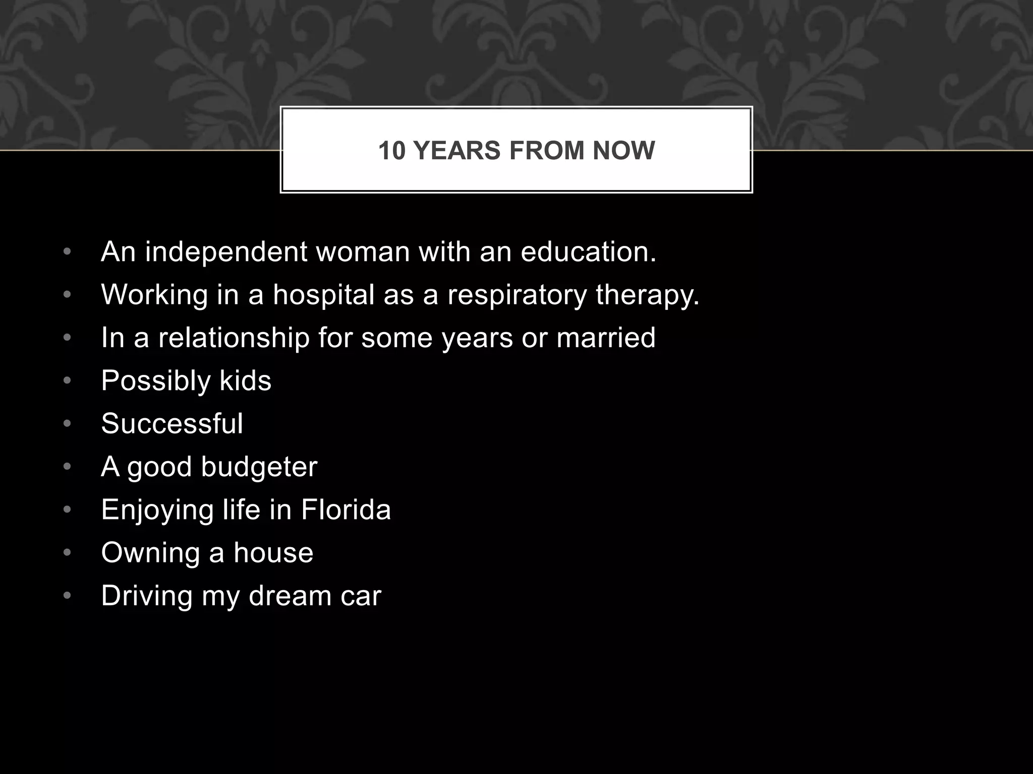 • An independent woman with an education.
• Working in a hospital as a respiratory therapy.
• In a relationship for some years or married
• Possibly kids
• Successful
• A good budgeter
• Enjoying life in Florida
• Owning a house
• Driving my dream car
10 YEARS FROM NOW