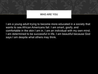 I am a young adult trying to become more educated in a society that
wants to see African Americans fail. I am smart, goofy, and
comfortable in the skin I am in. I am an individual with my own mind.
I am determined to be successful in life. I am beautiful because God
says I am despite what others may think.
WHO ARE YOU
 