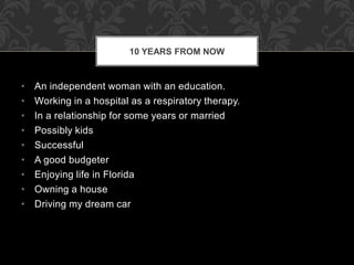 • An independent woman with an education.
• Working in a hospital as a respiratory therapy.
• In a relationship for some years or married
• Possibly kids
• Successful
• A good budgeter
• Enjoying life in Florida
• Owning a house
• Driving my dream car
10 YEARS FROM NOW
 