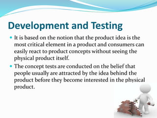 Development and Testing
 It is based on the notion that the product idea is the
most critical element in a product and consumers can
easily react to product concepts without seeing the
physical product itself.
 The concept tests are conducted on the belief that
people usually are attracted by the idea behind the
product before they become interested in the physical
product.
 