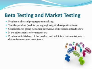 Beta Testing and Market Testing
 Produce a physical prototype or mock-up.
 Test the product (and its packaging) in typical usage situations.
 Conduct focus group customer interviews or introduce at trade show
 Make adjustments where necessary.
 Produce an initial run of the product and sell it in a test market area to
determine customer acceptance
 