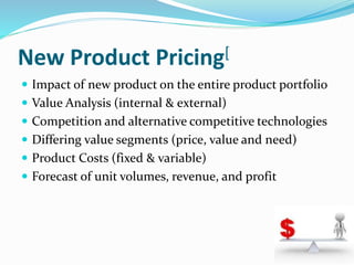 New Product Pricing[
 Impact of new product on the entire product portfolio
 Value Analysis (internal & external)
 Competition and alternative competitive technologies
 Differing value segments (price, value and need)
 Product Costs (fixed & variable)
 Forecast of unit volumes, revenue, and profit
 