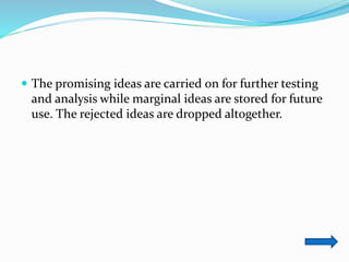  The promising ideas are carried on for further testing
and analysis while marginal ideas are stored for future
use. The rejected ideas are dropped altogether.
 