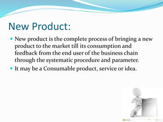 New Product:
 New product is the complete process of bringing a new
product to the market till its consumption and
feedback from the end user of the business chain
through the systematic procedure and parameter.
 It may be a Consumable product, service or idea.
 