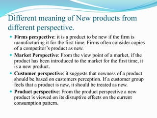 Different meaning of New products from
different perspective.
 Firms perspective: it is a product to be new if the firm is
manufacturing it for the first time. Firms often consider copies
of a competitor’s product as new.
 Market Perspective: From the view point of a market, if the
product has been introduced to the market for the first time, it
is a new product.
 Customer perspective: it suggests that newness of a product
should be based on customers perception. If a customer group
feels that a product is new, it should be treated as new.
 Product perspective: From the product perspective a new
product is viewed on its disruptive effects on the current
consumption pattern.
 