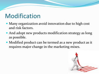 Modification
 Many organization avoid innovation due to high cost
and risk factors.
 And adopt new products modification strategy as long
as possible.
 Modified product can be termed as a new product as it
requires major change in the marketing mixes.
 