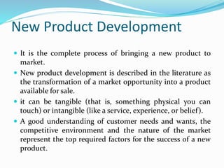 New Product Development
 It is the complete process of bringing a new product to
market.
 New product development is described in the literature as
the transformation of a market opportunity into a product
available for sale.
 it can be tangible (that is, something physical you can
touch) or intangible (like a service, experience, or belief).
 A good understanding of customer needs and wants, the
competitive environment and the nature of the market
represent the top required factors for the success of a new
product.
 