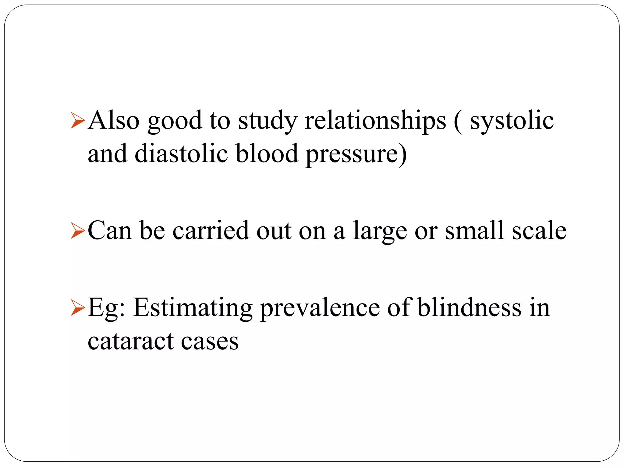 Also good to study relationships ( systolic
and diastolic blood pressure)
Can be carried out on a large or small scale
Eg: Estimating prevalence of blindness in
cataract cases
 