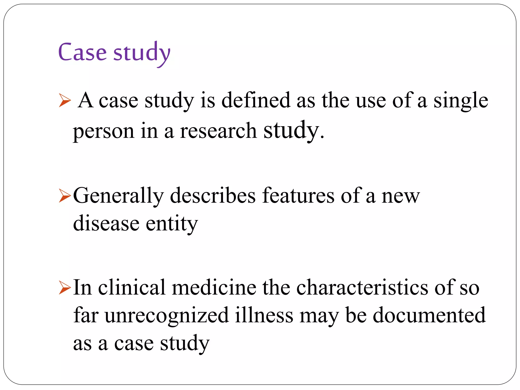 Case study
 A case study is defined as the use of a single
person in a research study.
Generally describes features of a new
disease entity
In clinical medicine the characteristics of so
far unrecognized illness may be documented
as a case study
 