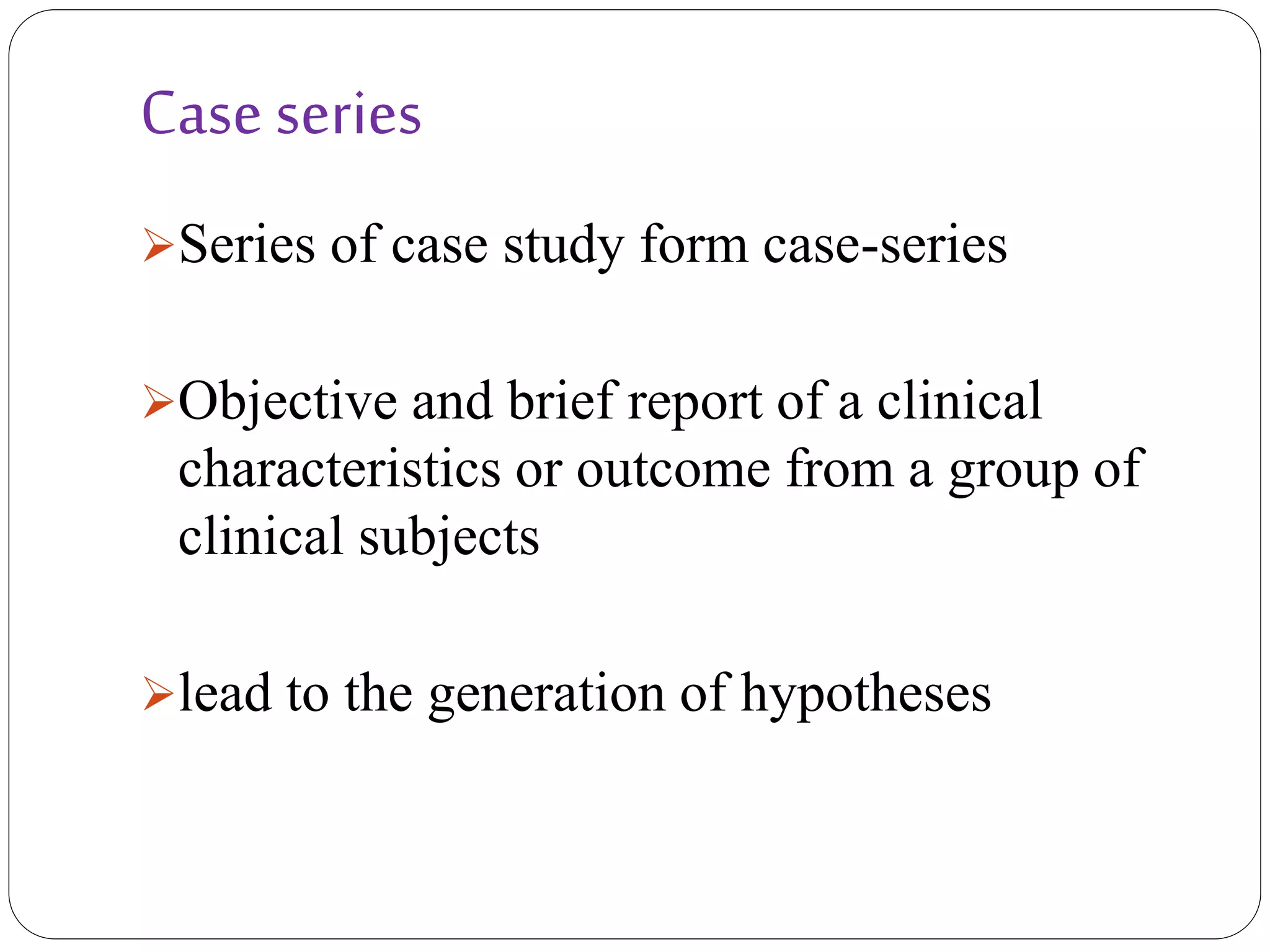 Case series
Series of case study form case-series
Objective and brief report of a clinical
characteristics or outcome from a group of
clinical subjects
lead to the generation of hypotheses
 