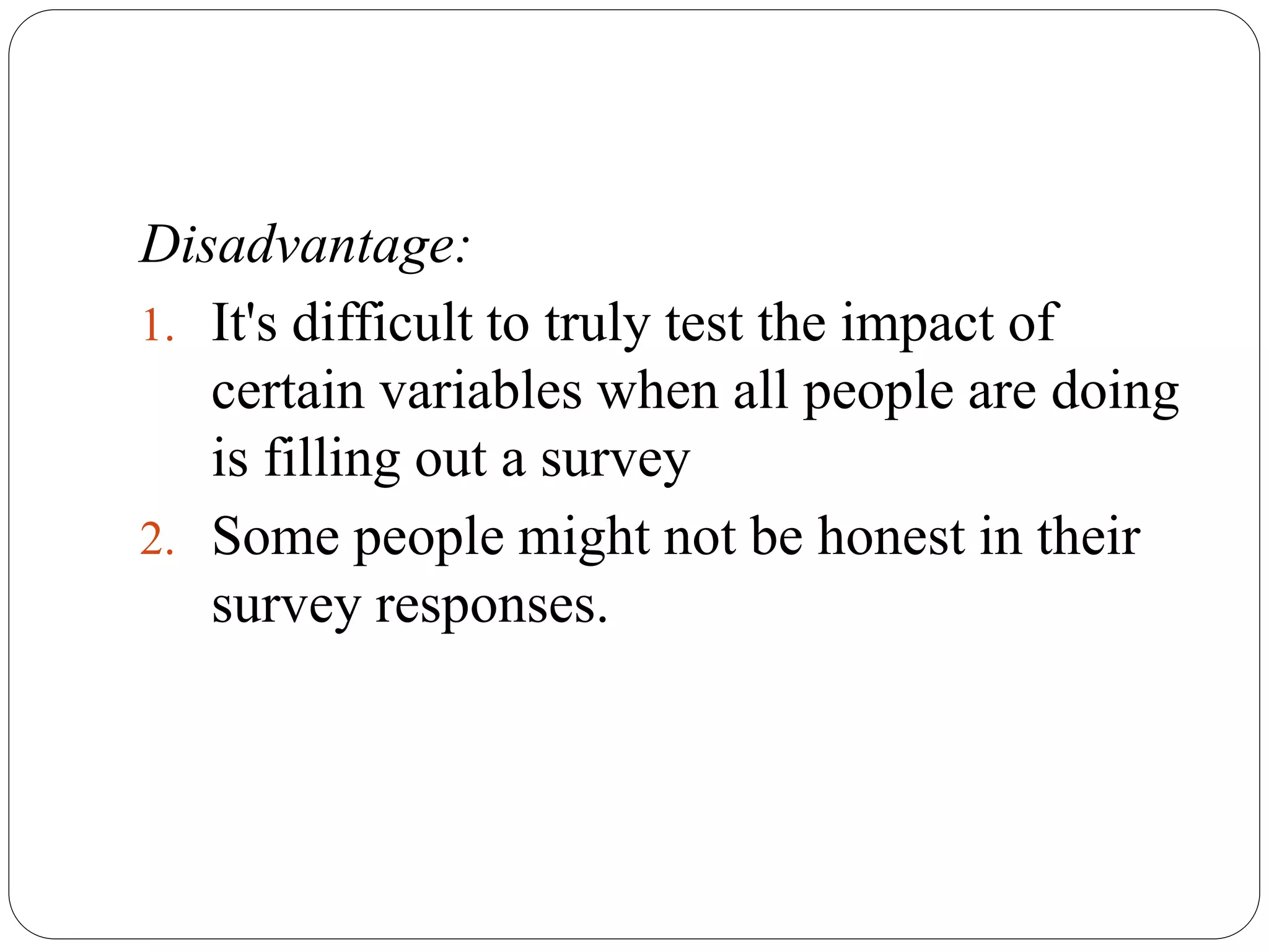Disadvantage:
1. It's difficult to truly test the impact of
certain variables when all people are doing
is filling out a survey
2. Some people might not be honest in their
survey responses.
 