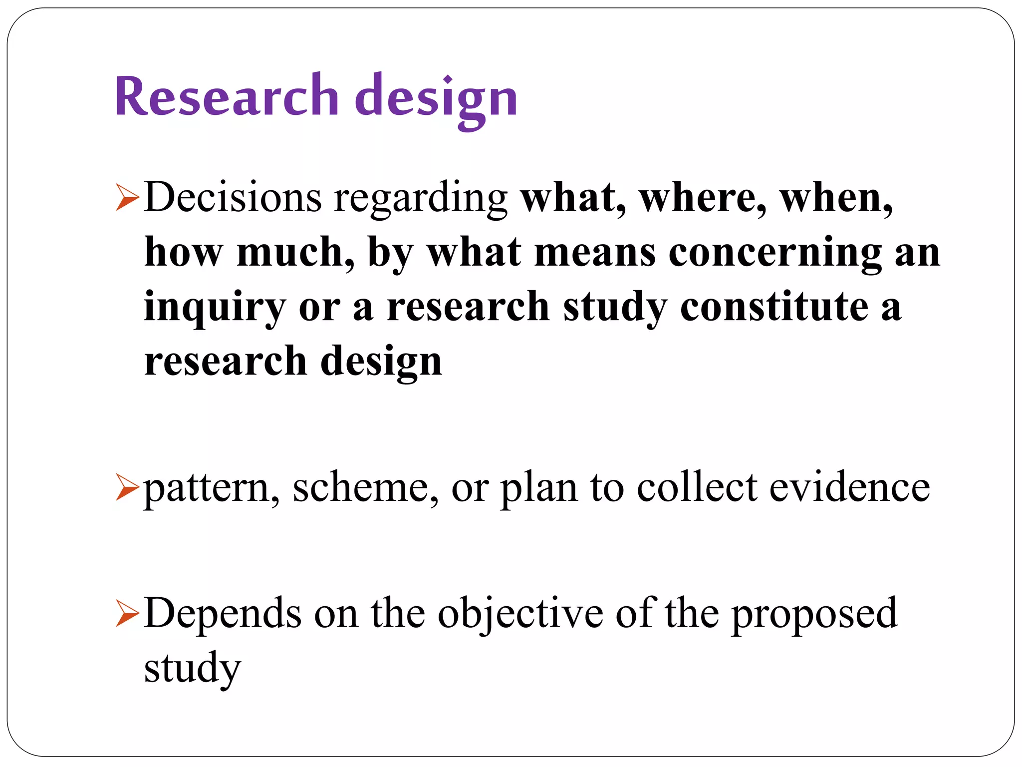 Research design
Decisions regarding what, where, when,
how much, by what means concerning an
inquiry or a research study constitute a
research design
pattern, scheme, or plan to collect evidence
Depends on the objective of the proposed
study
 