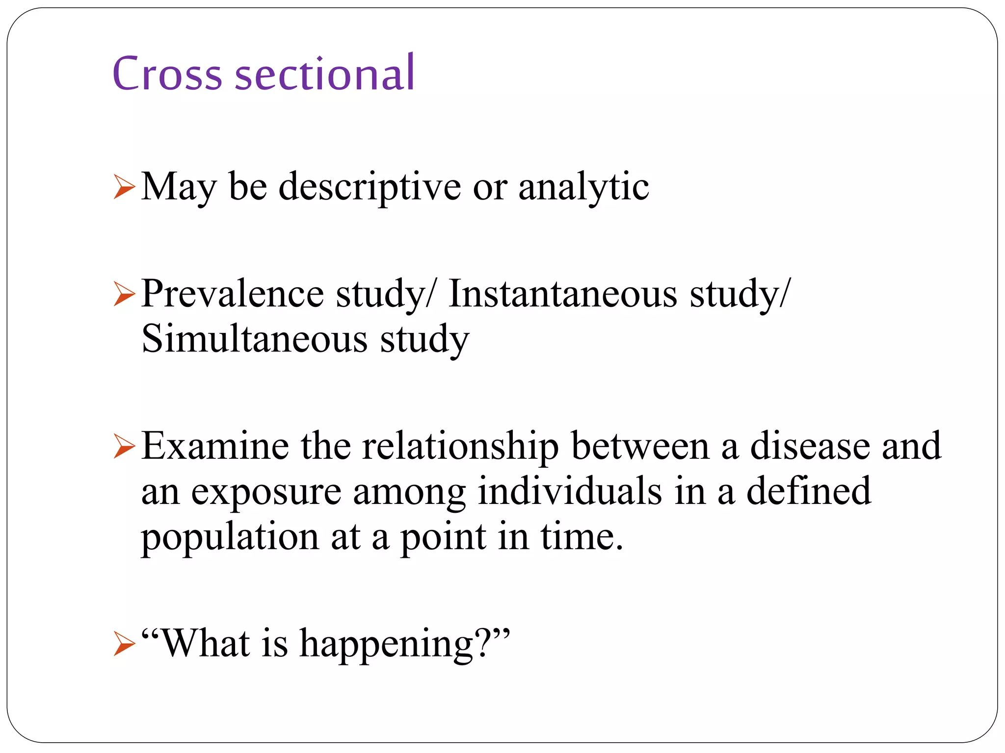 Cross sectional
May be descriptive or analytic
Prevalence study/ Instantaneous study/
Simultaneous study
Examine the relationship between a disease and
an exposure among individuals in a defined
population at a point in time.
“What is happening?”
 