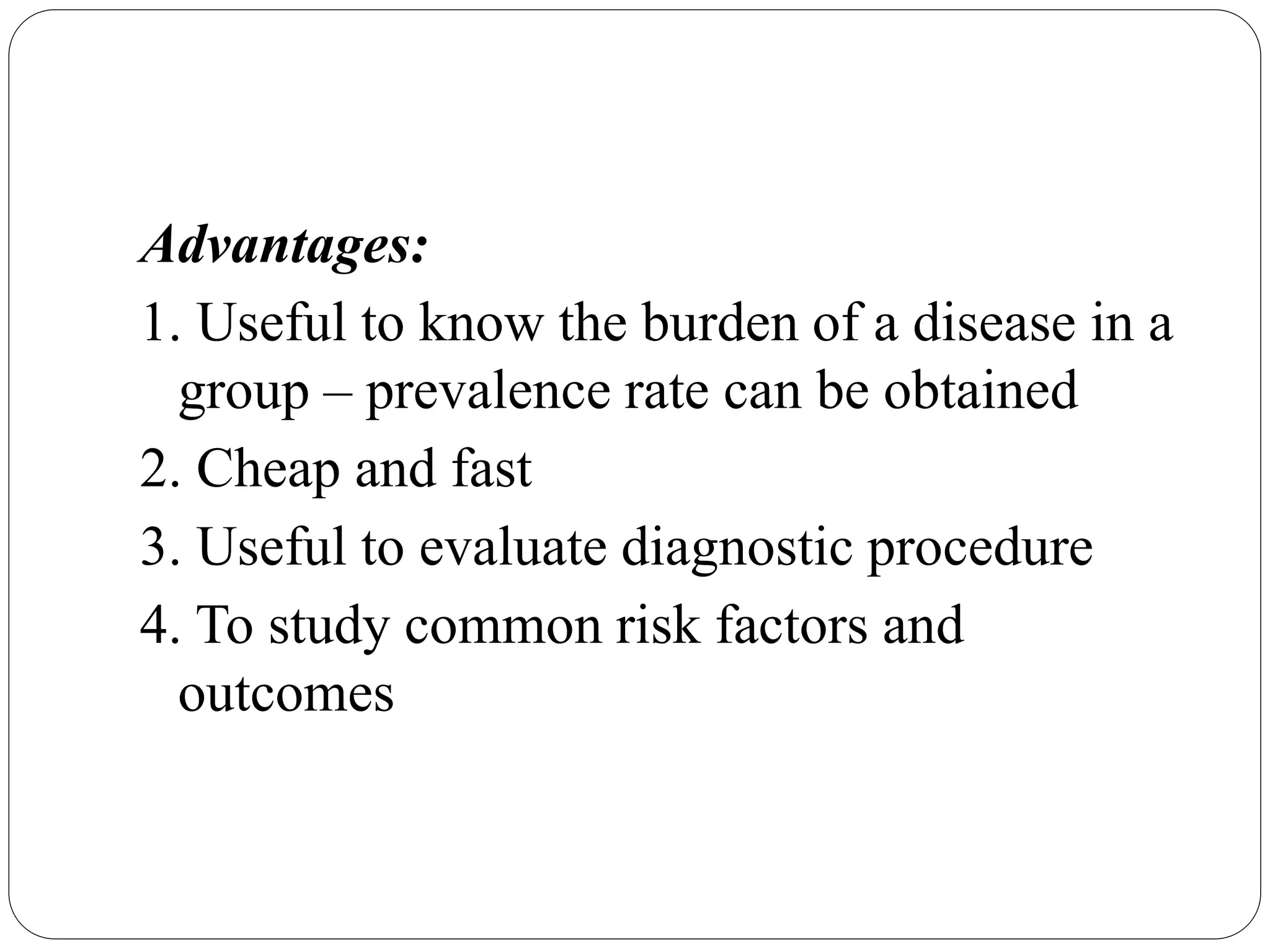 Advantages:
1. Useful to know the burden of a disease in a
group – prevalence rate can be obtained
2. Cheap and fast
3. Useful to evaluate diagnostic procedure
4. To study common risk factors and
outcomes
 