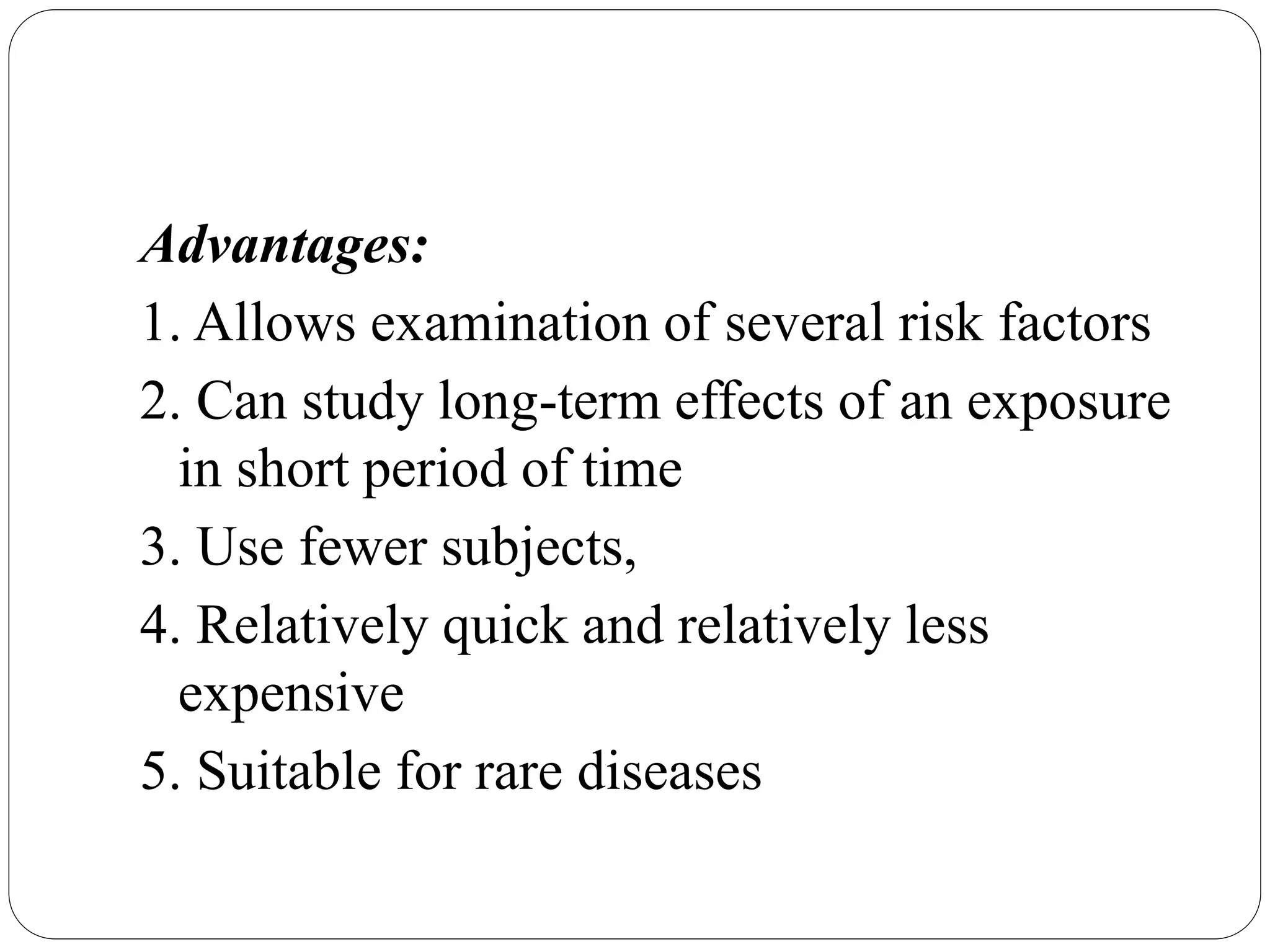 Advantages:
1. Allows examination of several risk factors
2. Can study long-term effects of an exposure
in short period of time
3. Use fewer subjects,
4. Relatively quick and relatively less
expensive
5. Suitable for rare diseases
 