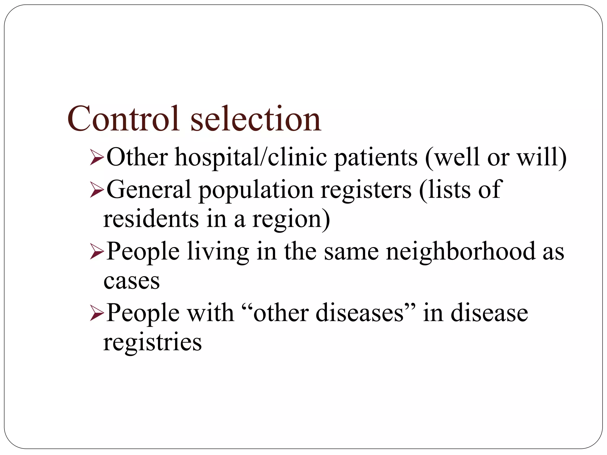 Control selection
Other hospital/clinic patients (well or will)
General population registers (lists of
residents in a region)
People living in the same neighborhood as
cases
People with “other diseases” in disease
registries
 
