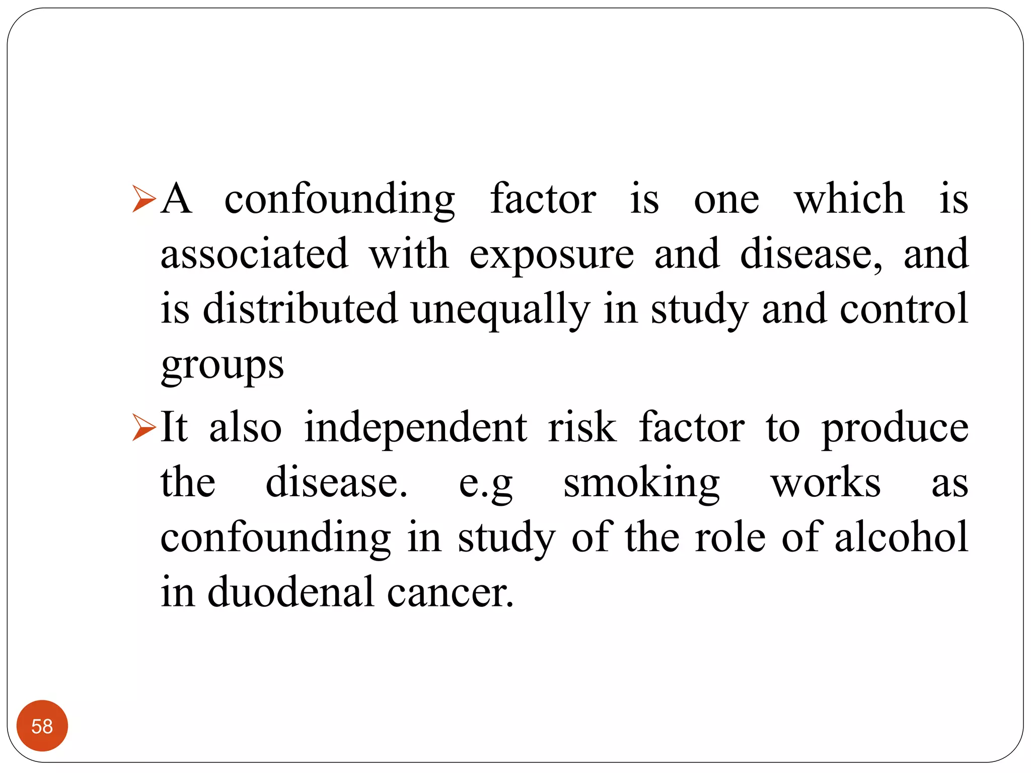 58
A confounding factor is one which is
associated with exposure and disease, and
is distributed unequally in study and control
groups
It also independent risk factor to produce
the disease. e.g smoking works as
confounding in study of the role of alcohol
in duodenal cancer.
 