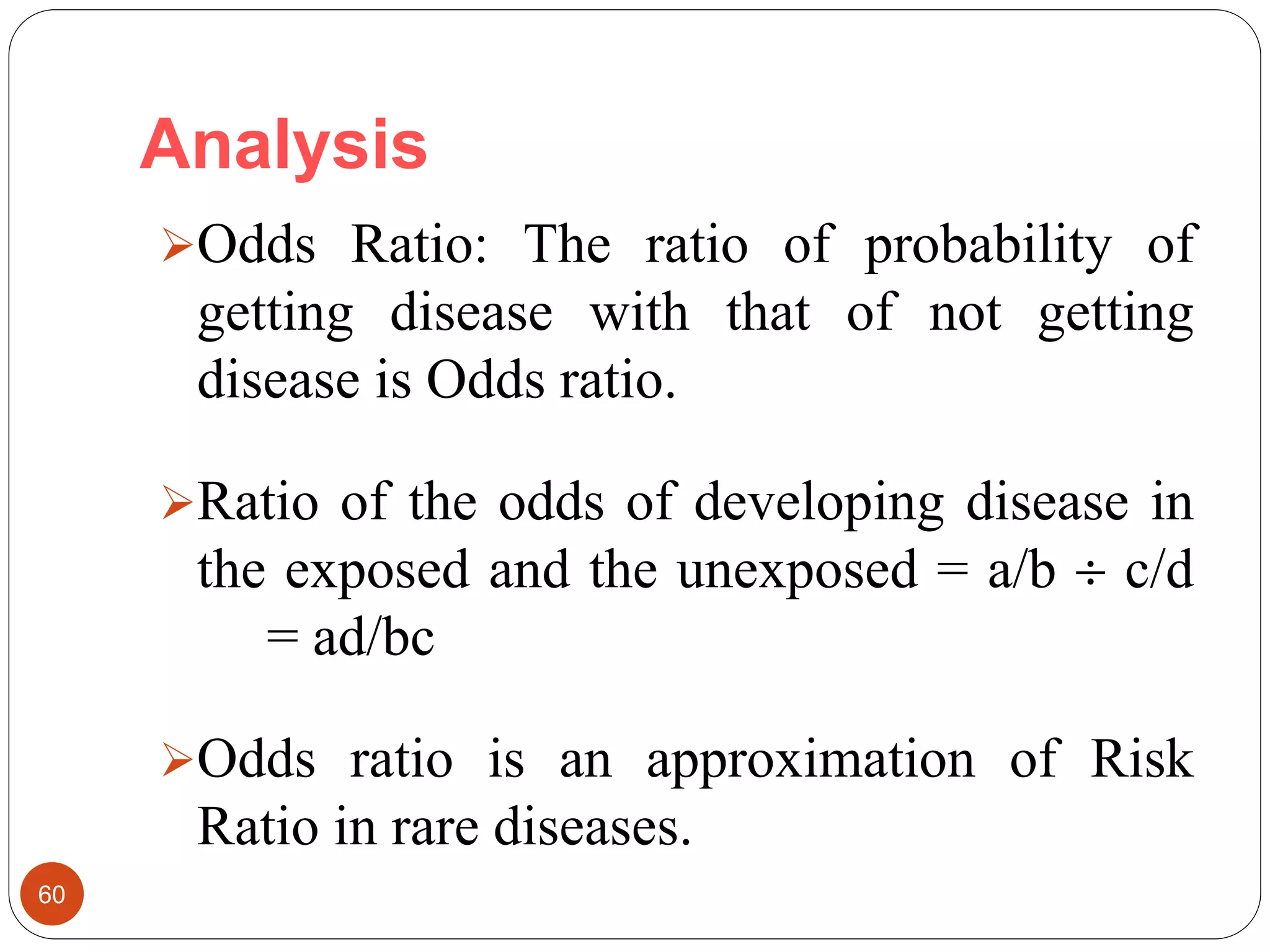 Analysis
60
Odds Ratio: The ratio of probability of
getting disease with that of not getting
disease is Odds ratio.
Ratio of the odds of developing disease in
the exposed and the unexposed = a/b  c/d
= ad/bc
Odds ratio is an approximation of Risk
Ratio in rare diseases.
 