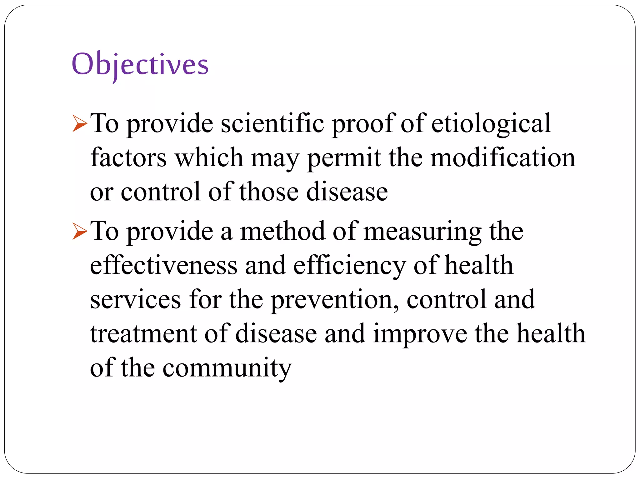 Objectives
To provide scientific proof of etiological
factors which may permit the modification
or control of those disease
To provide a method of measuring the
effectiveness and efficiency of health
services for the prevention, control and
treatment of disease and improve the health
of the community
 
