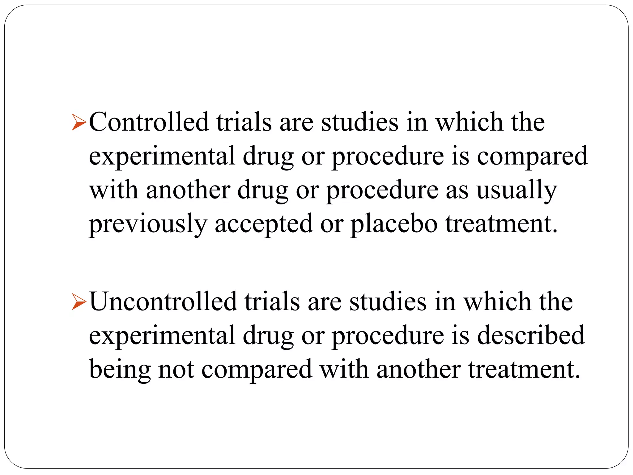 Controlled trials are studies in which the
experimental drug or procedure is compared
with another drug or procedure as usually
previously accepted or placebo treatment.
Uncontrolled trials are studies in which the
experimental drug or procedure is described
being not compared with another treatment.
 