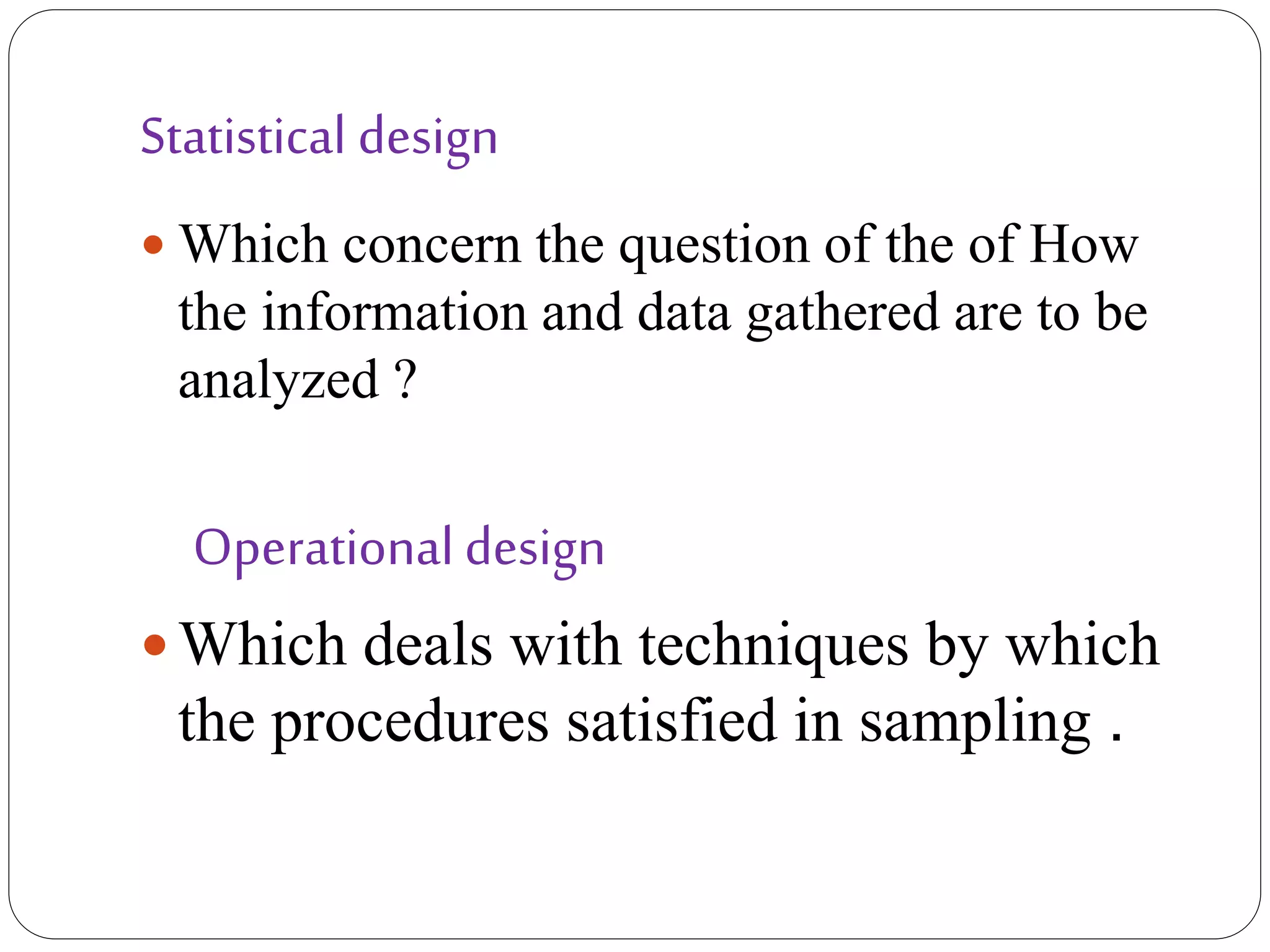 Statistical design
 Which concern the question of the of How
the information and data gathered are to be
analyzed ?
Operational design
 Which deals with techniques by which
the procedures satisfied in sampling .
 