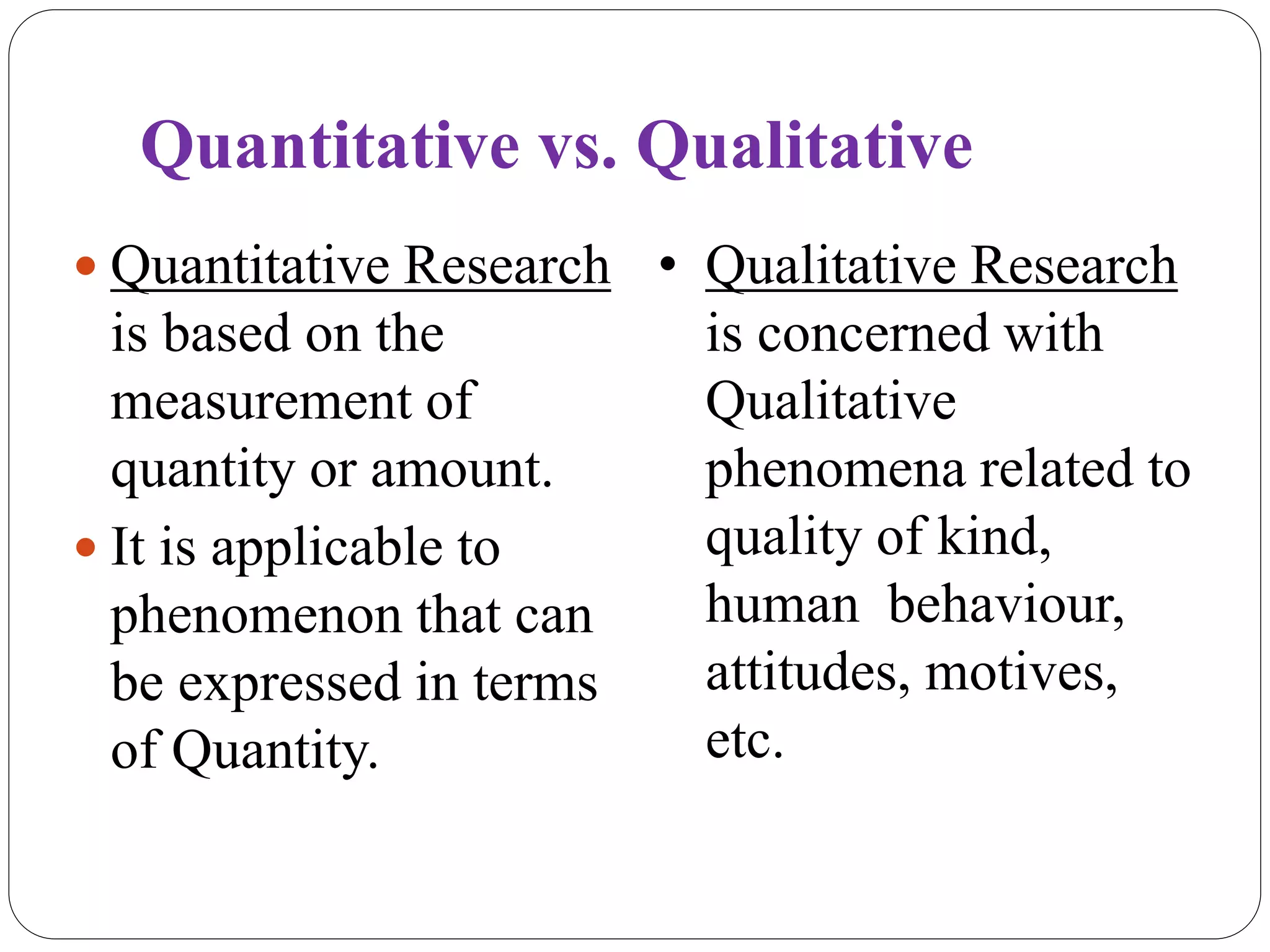 Quantitative vs. Qualitative
 Quantitative Research
is based on the
measurement of
quantity or amount.
 It is applicable to
phenomenon that can
be expressed in terms
of Quantity.
• Qualitative Research
is concerned with
Qualitative
phenomena related to
quality of kind,
human behaviour,
attitudes, motives,
etc.
 