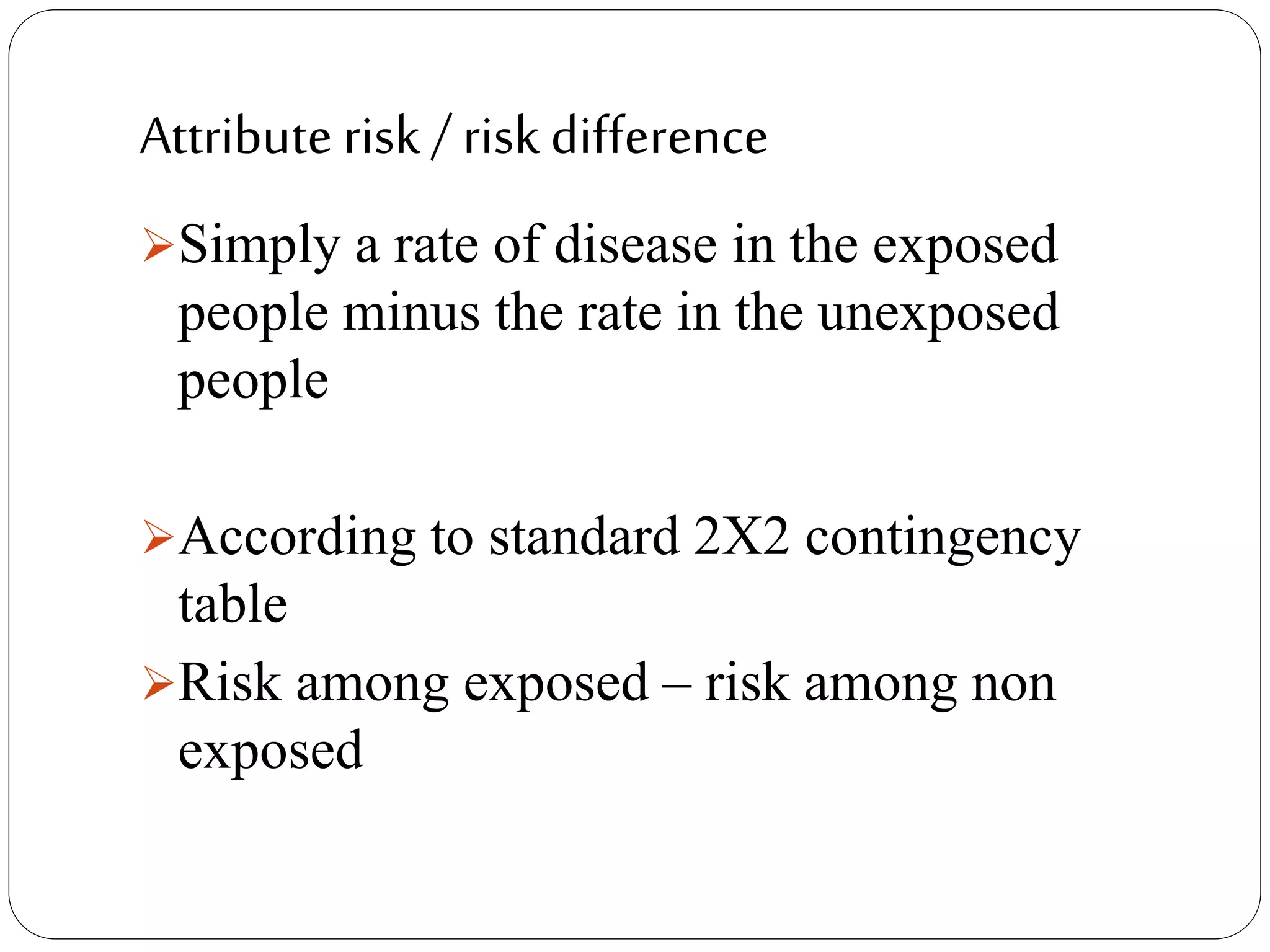 Attribute risk / risk difference
Simply a rate of disease in the exposed
people minus the rate in the unexposed
people
According to standard 2X2 contingency
table
Risk among exposed – risk among non
exposed
 