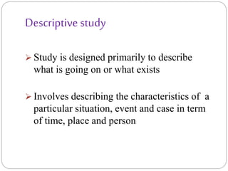 Descriptive study
 Study is designed primarily to describe
what is going on or what exists
 Involves describing the characteristics of a
particular situation, event and case in term
of time, place and person
 