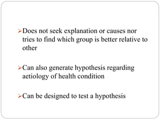 Does not seek explanation or causes nor
tries to find which group is better relative to
other
Can also generate hypothesis regarding
aetiology of health condition
Can be designed to test a hypothesis
 