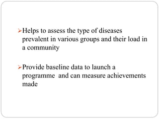 Helps to assess the type of diseases
prevalent in various groups and their load in
a community
Provide baseline data to launch a
programme and can measure achievements
made
 