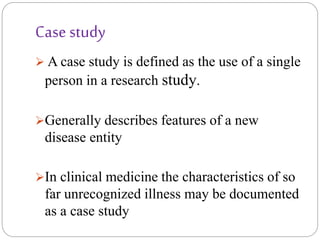 Case study
 A case study is defined as the use of a single
person in a research study.
Generally describes features of a new
disease entity
In clinical medicine the characteristics of so
far unrecognized illness may be documented
as a case study
 