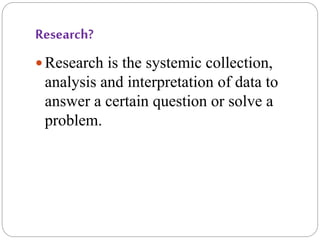 Research?
 Research is the systemic collection,
analysis and interpretation of data to
answer a certain question or solve a
problem.
 