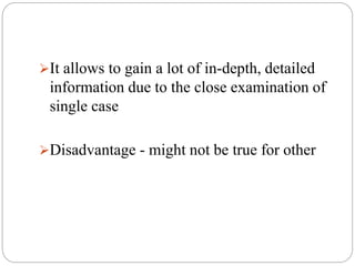 It allows to gain a lot of in-depth, detailed
information due to the close examination of
single case
Disadvantage - might not be true for other
 